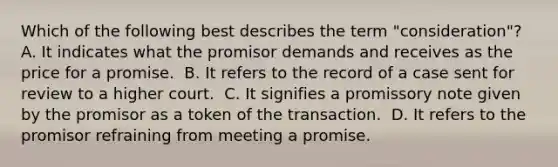 Which of the following best describes the term "consideration"?​ ​A. It indicates what the promisor demands and receives as the price for a promise. ​ B. It refers to the record of a case sent for review to a higher court. ​ C. It signifies a promissory note given by the promisor as a token of the transaction. ​ D. It refers to the promisor refraining from meeting a promise.