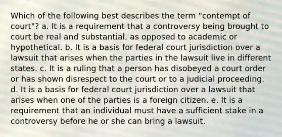 Which of the following best describes the term "contempt of court"? a. It is a requirement that a controversy being brought to court be real and substantial, as opposed to academic or hypothetical. b. It is a basis for federal court jurisdiction over a lawsuit that arises when the parties in the lawsuit live in different states. c. It is a ruling that a person has disobeyed a court order or has shown disrespect to the court or to a judicial proceeding. d. It is a basis for federal court jurisdiction over a lawsuit that arises when one of the parties is a foreign citizen. e. It is a requirement that an individual must have a sufficient stake in a controversy before he or she can bring a lawsuit.