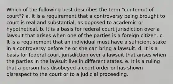 Which of the following best describes the term "contempt of court"? a. ​It is a requirement that a controversy being brought to court is real and substantial, as opposed to academic or hypothetical. b. ​It is a basis for federal court jurisdiction over a lawsuit that arises when one of the parties is a foreign citizen. c. ​It is a requirement that an individual must have a sufficient stake in a controversy before he or she can bring a lawsuit. d. ​It is a basis for federal court jurisdiction over a lawsuit that arises when the parties in the lawsuit live in different states. e. ​It is a ruling that a person has disobeyed a court order or has shown disrespect to the court or to a judicial proceeding.