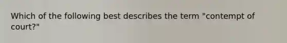 Which of the following best describes the term "contempt of court?"