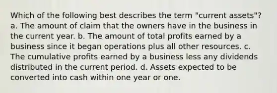 Which of the following best describes the term "current assets"? a. The amount of claim that the owners have in the business in the current year. b. The amount of total profits earned by a business since it began operations plus all other resources. c. The cumulative profits earned by a business less any dividends distributed in the current period. d. Assets expected to be converted into cash within one year or one.