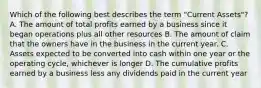 Which of the following best describes the term "Current Assets"? A. The amount of total profits earned by a business since it began operations plus all other resources B. The amount of claim that the owners have in the business in the current year. C. Assets expected to be converted into cash within one year or the operating cycle, whichever is longer D. The cumulative profits earned by a business less any dividends paid in the current year