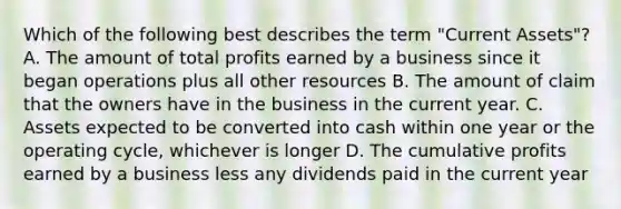 Which of the following best describes the term "Current Assets"? A. The amount of total profits earned by a business since it began operations plus all other resources B. The amount of claim that the owners have in the business in the current year. C. Assets expected to be converted into cash within one year or the operating cycle, whichever is longer D. The cumulative profits earned by a business less any dividends paid in the current year