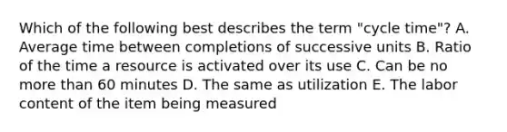 Which of the following best describes the term "cycle time"? A. Average time between completions of successive units B. Ratio of the time a resource is activated over its use C. Can be no more than 60 minutes D. The same as utilization E. The labor content of the item being measured