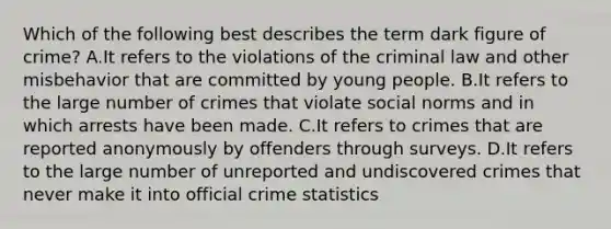 Which of the following best describes the term dark figure of​ crime? A.It refers to the violations of the criminal law and other misbehavior that are committed by young people. B.It refers to the large number of crimes that violate social norms and in which arrests have been made. C.It refers to crimes that are reported anonymously by offenders through surveys. D.It refers to the large number of unreported and undiscovered crimes that never make it into official crime statistics