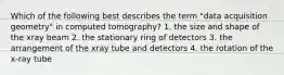 Which of the following best describes the term "data acquisition geometry" in computed tomography? 1. the size and shape of the xray beam 2. the stationary ring of detectors 3. the arrangement of the xray tube and detectors 4. the rotation of the x-ray tube