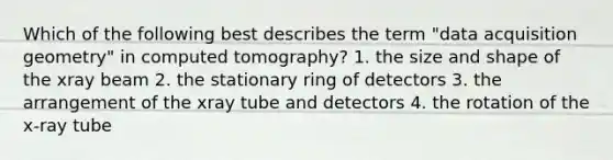 Which of the following best describes the term "data acquisition geometry" in computed tomography? 1. the size and shape of the xray beam 2. the stationary ring of detectors 3. the arrangement of the xray tube and detectors 4. the rotation of the x-ray tube