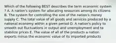 Which of the following BEST describes the term economic system​? A. A​ nation's system for allocating resources among its citizens B. The system for controlling the size of the​ nation's money supply C. The total value of all goods and services produced by a national economy within a given period D. A​ nation's policy to smooth out fluctuations in output and unemployment and to stabilize prices E. The value of all of the products a nation exports minus the economic value of its imported products