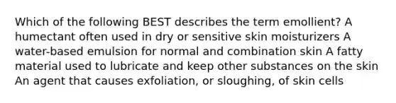 Which of the following BEST describes the term emollient? A humectant often used in dry or sensitive skin moisturizers A water-based emulsion for normal and combination skin A fatty material used to lubricate and keep other substances on the skin An agent that causes exfoliation, or sloughing, of skin cells