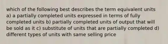 which of the following best describes the term equivalent units a) a partially completed units expressed in terms of fully completed units b) partially completed units of output that will be sold as it c) substitute of units that are partially completed d) different types of units with same selling price