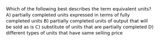 Which of the following best describes the term equivalent units? A) partially completed units expressed in terms of fully completed units B) partially completed units of output that will be sold as is C) substitute of units that are partially completed D) different types of units that have same selling price