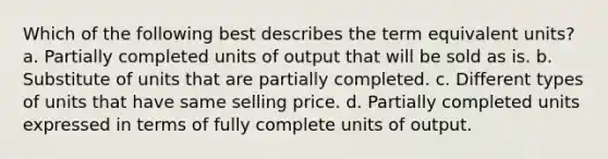 Which of the following best describes the term equivalent units? a. Partially completed units of output that will be sold as is. b. Substitute of units that are partially completed. c. Different types of units that have same selling price. d. Partially completed units expressed in terms of fully complete units of output.