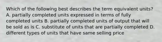 Which of the following best describes the term equivalent units? A. partially completed units expressed in terms of fully completed units B. partially completed units of output that will be sold as is C. substitute of units that are partially completed D. different types of units that have same selling price