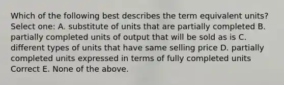 Which of the following best describes the term equivalent units? Select one: A. substitute of units that are partially completed B. partially completed units of output that will be sold as is C. different types of units that have same selling price D. partially completed units expressed in terms of fully completed units Correct E. None of the above.