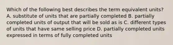 Which of the following best describes the term equivalent​ units? A. substitute of units that are partially completed B. partially completed units of output that will be sold as is C. different types of units that have same selling price D. partially completed units expressed in terms of fully completed units