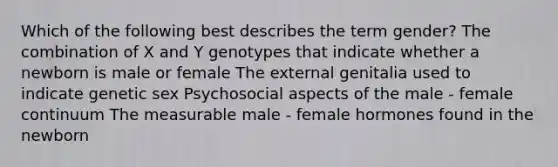 Which of the following best describes the term gender? The combination of X and Y genotypes that indicate whether a newborn is male or female The external genitalia used to indicate genetic sex Psychosocial aspects of the male - female continuum The measurable male - female hormones found in the newborn