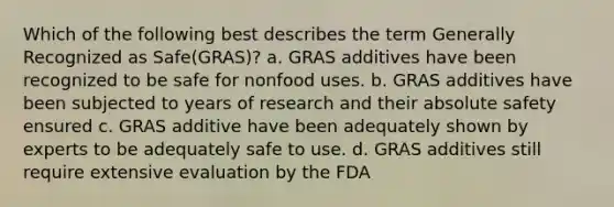 Which of the following best describes the term Generally Recognized as Safe(GRAS)? a. GRAS additives have been recognized to be safe for nonfood uses. b. GRAS additives have been subjected to years of research and their absolute safety ensured c. GRAS additive have been adequately shown by experts to be adequately safe to use. d. GRAS additives still require extensive evaluation by the FDA