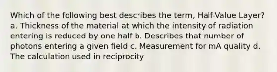 Which of the following best describes the term, Half-Value Layer? a. Thickness of the material at which the intensity of radiation entering is reduced by one half b. Describes that number of photons entering a given field c. Measurement for mA quality d. The calculation used in reciprocity