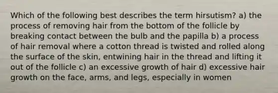 Which of the following best describes the term hirsutism? a) the process of removing hair from the bottom of the follicle by breaking contact between the bulb and the papilla b) a process of hair removal where a cotton thread is twisted and rolled along the surface of the skin, entwining hair in the thread and lifting it out of the follicle c) an excessive growth of hair d) excessive hair growth on the face, arms, and legs, especially in women