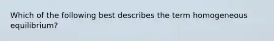 Which of the following best describes the term homogeneous equilibrium?