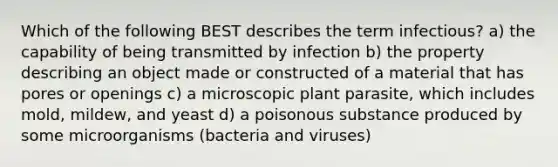 Which of the following BEST describes the term infectious? a) the capability of being transmitted by infection b) the property describing an object made or constructed of a material that has pores or openings c) a microscopic plant parasite, which includes mold, mildew, and yeast d) a poisonous substance produced by some microorganisms (bacteria and viruses)