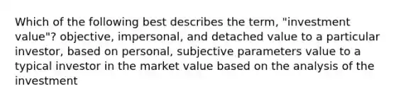 Which of the following best describes the term, "investment value"? objective, impersonal, and detached value to a particular investor, based on personal, subjective parameters value to a typical investor in the market value based on the analysis of the investment