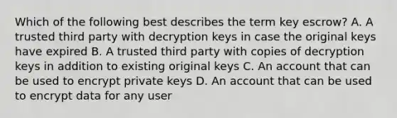 Which of the following best describes the term key escrow? A. A trusted third party with decryption keys in case the original keys have expired B. A trusted third party with copies of decryption keys in addition to existing original keys C. An account that can be used to encrypt private keys D. An account that can be used to encrypt data for any user