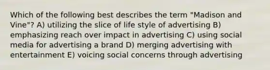 Which of the following best describes the term "Madison and Vine"? A) utilizing the slice of life style of advertising B) emphasizing reach over impact in advertising C) using social media for advertising a brand D) merging advertising with entertainment E) voicing social concerns through advertising