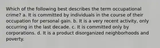 Which of the following best describes the term occupational crime? a. It is committed by individuals in the course of their occupation for personal gain. b. It is a very recent activity, only occurring in the last decade. c. It is committed only by corporations. d. It is a product disorganized neighborhoods and poverty.