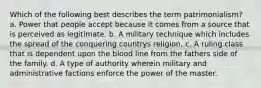 Which of the following best describes the term patrimonialism? a. Power that people accept because it comes from a source that is perceived as legitimate. b. A military technique which includes the spread of the conquering countrys religion. c. A ruling class that is dependent upon the blood line from the fathers side of the family. d. A type of authority wherein military and administrative factions enforce the power of the master.