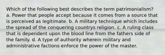 Which of the following best describes the term patrimonialism? a. Power that people accept because it comes from a source that is perceived as legitimate. b. A military technique which includes the spread of the conquering countrys religion. c. A ruling class that is dependent upon the blood line from the fathers side of the family. d. A type of authority wherein military and administrative factions enforce the power of the master.