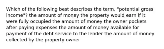 Which of the following best describes the term, "potential gross income"? the amount of money the property would earn if it were fully occupied the amount of money the owner pockets after paying expenses the amount of money available for payment of the debt service to the lender the amount of money collected by the property owner