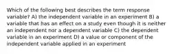 Which of the following best describes the term response variable? A) the independent variable in an experiment B) a variable that has an effect on a study even though it is neither an independent nor a dependent variable C) the dependent variable in an experiment D) a value or component of the independent variable applied in an experiment