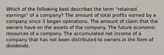 Which of the following best describes the term "retained earnings" of a company? The amount of total profits earned by a company since it began operations. The amount of claim that the owners have on the assets of the company. The future economic resources of a company. The accumulated net income of a company that has not been distributed to owners in the form of dividends.