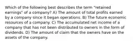 Which of the following best describes the term "retained earnings" of a company? A) The amount of total profits earned by a company since it began operations. B) The future economic resources of a company. C) The accumulated net income of a company that has not been distributed to owners in the form of dividends. D) The amount of claim that the owners have on the assets of the company.