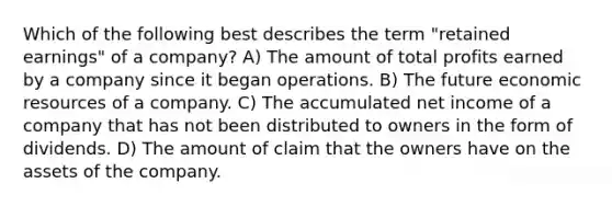 Which of the following best describes the term "retained earnings" of a company? A) The amount of total profits earned by a company since it began operations. B) The future economic resources of a company. C) The accumulated net income of a company that has not been distributed to owners in the form of dividends. D) The amount of claim that the owners have on the assets of the company.