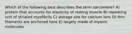 Which of the following best describes the term sarcomere? A) protein tha<a href='https://www.questionai.com/knowledge/k7x83BRk9p-t-accounts' class='anchor-knowledge'>t accounts</a> for elasticity of resting muscle B) repeating unit of striated myofibrils C) storage site for calcium ions D) thin filaments are anchored here E) largely made of myosin molecules