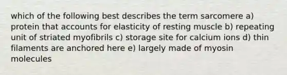 which of the following best describes the term sarcomere a) protein tha<a href='https://www.questionai.com/knowledge/k7x83BRk9p-t-accounts' class='anchor-knowledge'>t accounts</a> for elasticity of resting muscle b) repeating unit of striated myofibrils c) storage site for calcium ions d) thin filaments are anchored here e) largely made of myosin molecules