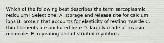Which of the following best describes the term sarcoplasmic reticulum? Select one: A. storage and release site for calcium ions B. protein that accounts for elasticity of resting muscle C. thin filaments are anchored here D. largely made of myosin molecules E. repeating unit of striated myofibrils