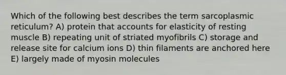 Which of the following best describes the term sarcoplasmic reticulum? A) protein that accounts for elasticity of resting muscle B) repeating unit of striated myofibrils C) storage and release site for calcium ions D) thin filaments are anchored here E) largely made of myosin molecules