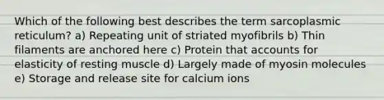 Which of the following best describes the term sarcoplasmic reticulum? a) Repeating unit of striated myofibrils b) Thin filaments are anchored here c) Protein that accounts for elasticity of resting muscle d) Largely made of myosin molecules e) Storage and release site for calcium ions