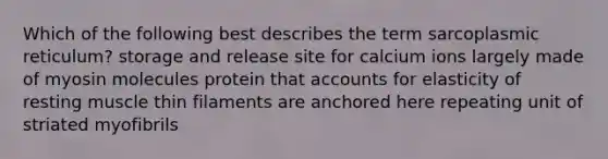 Which of the following best describes the term sarcoplasmic reticulum? storage and release site for calcium ions largely made of myosin molecules protein that accounts for elasticity of resting muscle thin filaments are anchored here repeating unit of striated myofibrils