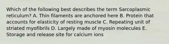 Which of the following best describes the term Sarcoplasmic reticulum? A. Thin filaments are anchored here B. Protein that accounts for elasticity of resting muscle C. Repeating unit of striated myofibrils D. Largely made of myosin molecules E. Storage and release site for calcium ions