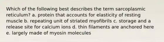 Which of the following best describes the term sarcoplasmic reticulum? a. protein tha<a href='https://www.questionai.com/knowledge/k7x83BRk9p-t-accounts' class='anchor-knowledge'>t accounts</a> for elasticity of resting muscle b. repeating unit of striated myofibrils c. storage and a release site for calcium ions d. thin filaments are anchored here e. largely made of myosin molecules