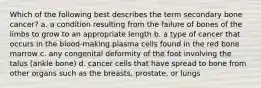 Which of the following best describes the term secondary bone cancer? a. a condition resulting from the failure of bones of the limbs to grow to an appropriate length b. a type of cancer that occurs in the blood-making plasma cells found in the red bone marrow c. any congenital deformity of the foot involving the talus (ankle bone) d. cancer cells that have spread to bone from other organs such as the breasts, prostate, or lungs