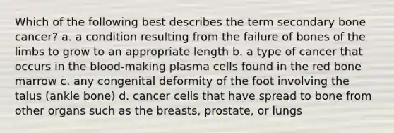 Which of the following best describes the term secondary bone cancer? a. a condition resulting from the failure of bones of the limbs to grow to an appropriate length b. a type of cancer that occurs in the blood-making plasma cells found in the red bone marrow c. any congenital deformity of the foot involving the talus (ankle bone) d. cancer cells that have spread to bone from other organs such as the breasts, prostate, or lungs