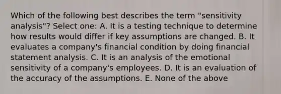 Which of the following best describes the term "sensitivity analysis"? Select one: A. It is a testing technique to determine how results would differ if key assumptions are changed. B. It evaluates a company's financial condition by doing financial statement analysis. C. It is an analysis of the emotional sensitivity of a company's employees. D. It is an evaluation of the accuracy of the assumptions. E. None of the above