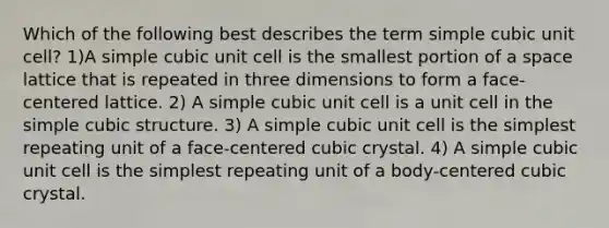 Which of the following best describes the term simple cubic unit cell? 1)A simple cubic unit cell is the smallest portion of a space lattice that is repeated in three dimensions to form a face-centered lattice. 2) A simple cubic unit cell is a unit cell in the simple cubic structure. 3) A simple cubic unit cell is the simplest repeating unit of a face-centered cubic crystal. 4) A simple cubic unit cell is the simplest repeating unit of a body-centered cubic crystal.