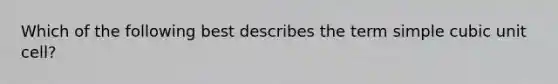 Which of the following best describes the term simple cubic unit cell?