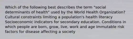 Which of the following best describes the term "social determinants of health" used by the World Health Organization? Cultural constraints limiting a population's health literacy Socioeconomic indicators for secondary education. Conditions in which people are born, grow, live, work and age Immutable risk factors for disease affecting a society